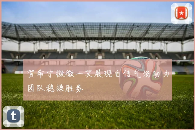 贺希宁微微一笑展现自信气场助力团队稳操胜券