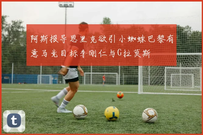 阿斯报导恩里克欲引小蜘蛛巴黎有意马竞目标李刚仁与G拉莫斯