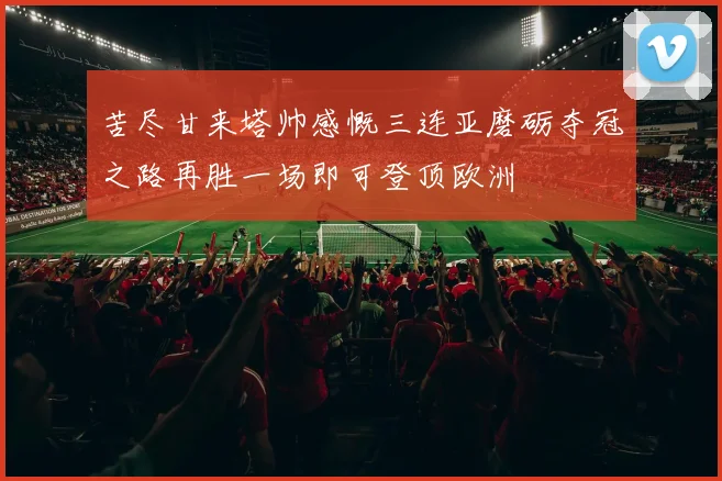 苦尽甘来塔帅感慨三连亚磨砺夺冠之路再胜一场即可登顶欧洲