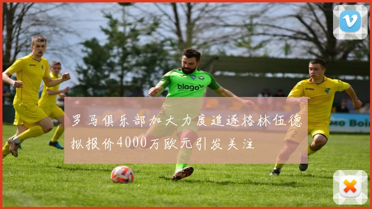 罗马俱乐部加大力度追逐格林伍德拟报价4000万欧元引发关注