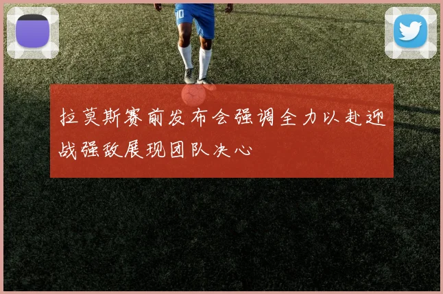 拉莫斯赛前发布会强调全力以赴迎战强敌展现团队决心