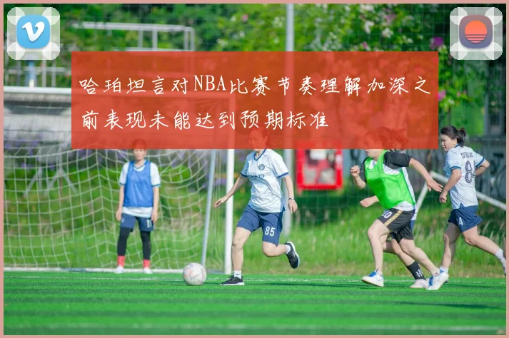 哈珀坦言对NBA比赛节奏理解加深之前表现未能达到预期标准