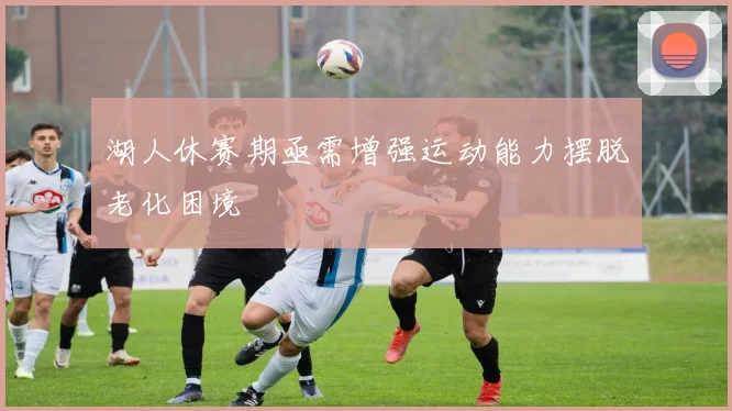 湖人休赛期亟需增强运动能力摆脱老化困境