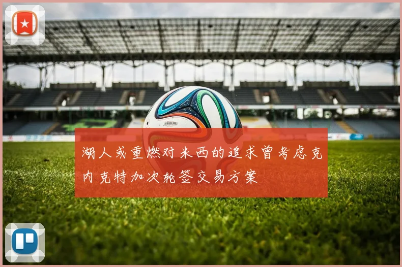 湖人或重燃对米西的追求曾考虑克内克特加次轮签交易方案