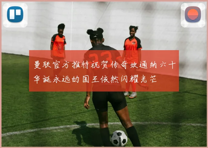 曼联官方推特祝贺传奇坎通纳六十华诞永远的国王依然闪耀光芒