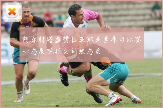 阿尔特塔盛赞拉亚职业素养与比赛心态展现顶尖训练态度