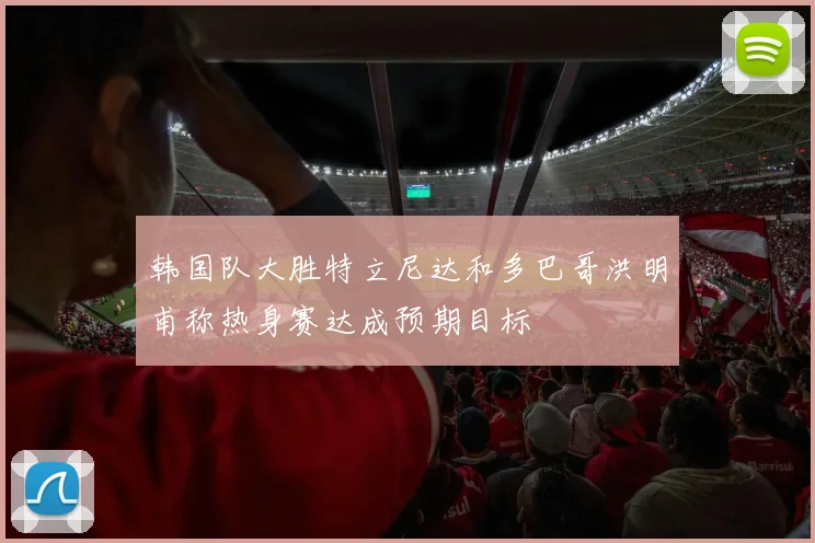韩国队大胜特立尼达和多巴哥洪明甫称热身赛达成预期目标