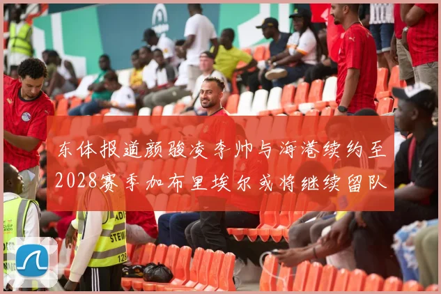 东体报道颜骏凌李帅与海港续约至2028赛季加布里埃尔或将继续留队